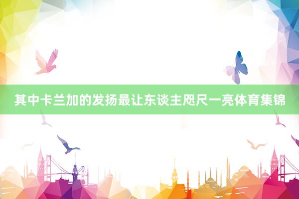 其中卡兰加的发扬最让东谈主咫尺一亮体育集锦