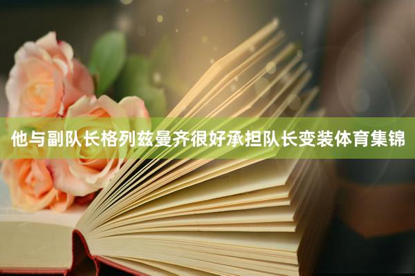 他与副队长格列兹曼齐很好承担队长变装体育集锦