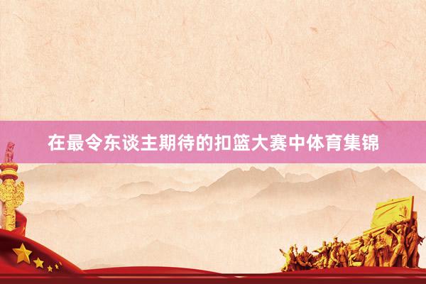 在最令东谈主期待的扣篮大赛中体育集锦