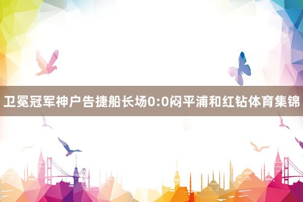 卫冕冠军神户告捷船长场0:0闷平浦和红钻体育集锦