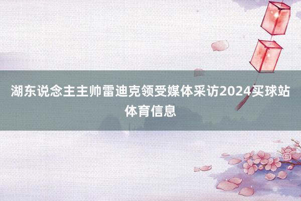 湖东说念主主帅雷迪克领受媒体采访2024买球站体育信息