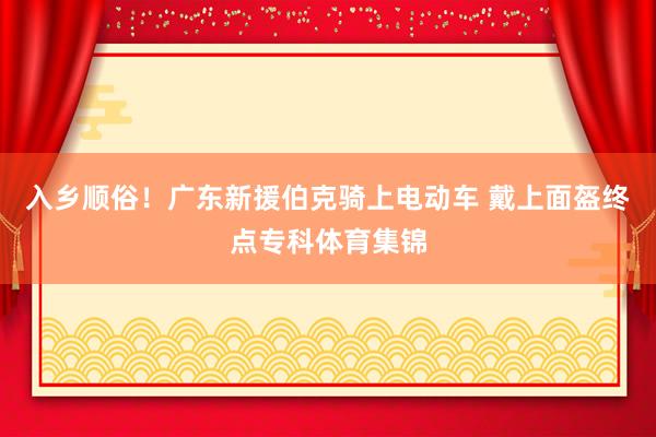 入乡顺俗！广东新援伯克骑上电动车 戴上面盔终点专科体育集锦