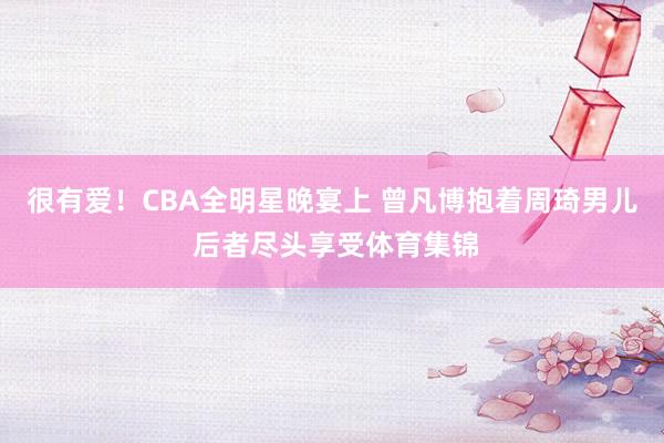 很有爱！CBA全明星晚宴上 曾凡博抱着周琦男儿 后者尽头享受体育集锦