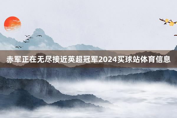 赤军正在无尽接近英超冠军2024买球站体育信息