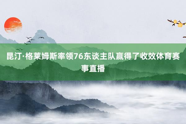昆汀·格莱姆斯率领76东谈主队赢得了收效体育赛事直播