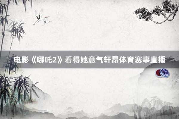 电影《哪吒2》看得她意气轩昂体育赛事直播