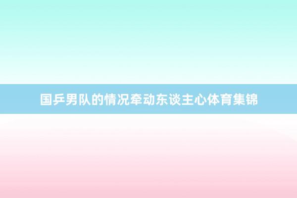 国乒男队的情况牵动东谈主心体育集锦