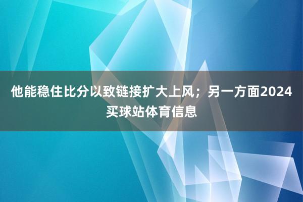 他能稳住比分以致链接扩大上风；另一方面2024买球站体育信息
