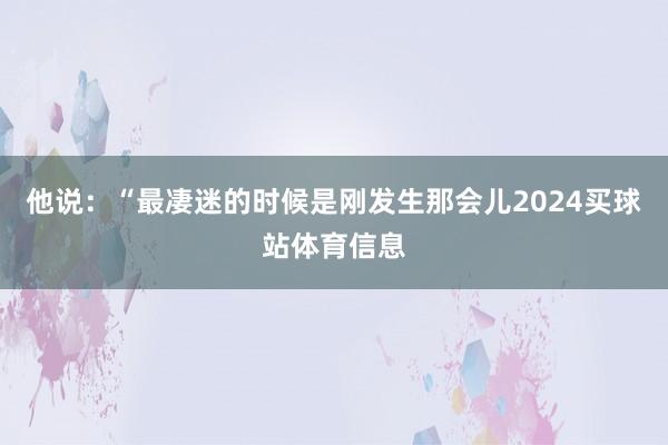 他说：“最凄迷的时候是刚发生那会儿2024买球站体育信息