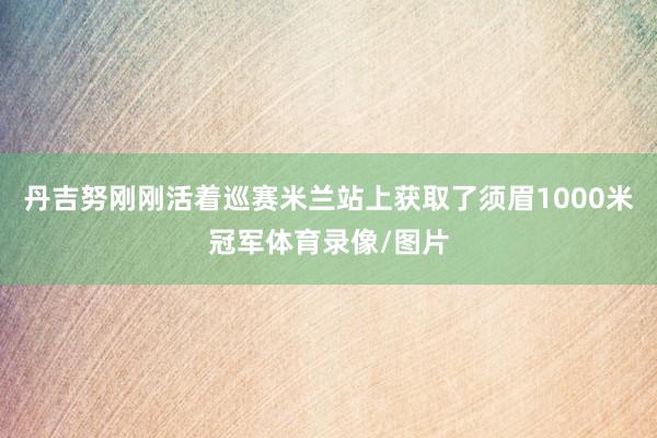 丹吉努刚刚活着巡赛米兰站上获取了须眉1000米冠军体育录像/图片