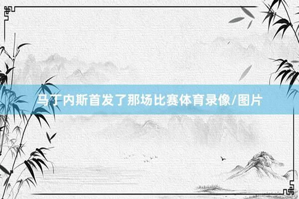 马丁内斯首发了那场比赛体育录像/图片