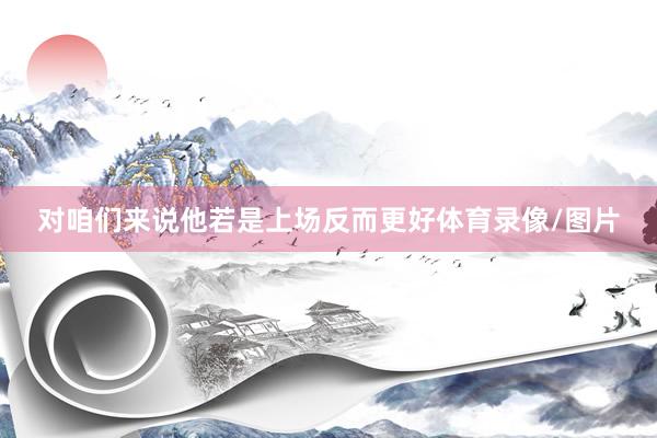 对咱们来说他若是上场反而更好体育录像/图片
