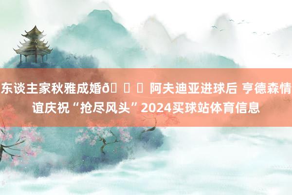 东谈主家秋雅成婚😂阿夫迪亚进球后 亨德森情谊庆祝“抢尽风头”2024买球站体育信息