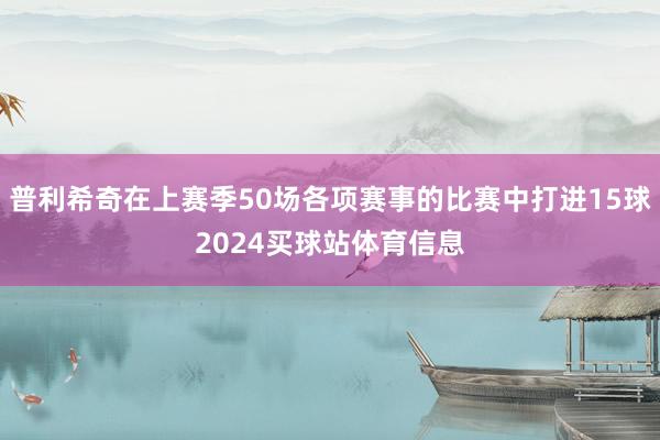 普利希奇在上赛季50场各项赛事的比赛中打进15球2024买球站体育信息