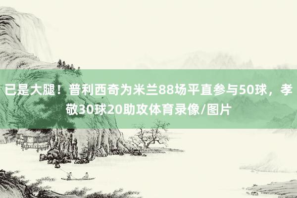 已是大腿！普利西奇为米兰88场平直参与50球，孝敬30球20助攻体育录像/图片
