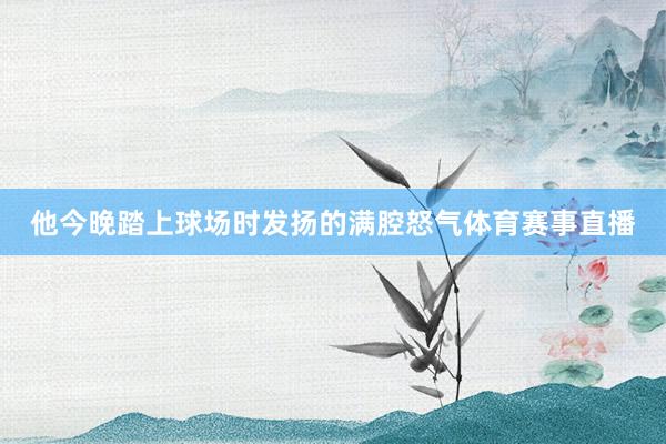 他今晚踏上球场时发扬的满腔怒气体育赛事直播