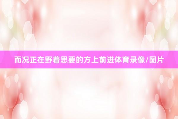 而况正在野着思要的方上前进体育录像/图片