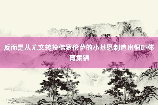 反而是从尤文转投佛罗伦萨的小基恩制造出恫吓体育集锦