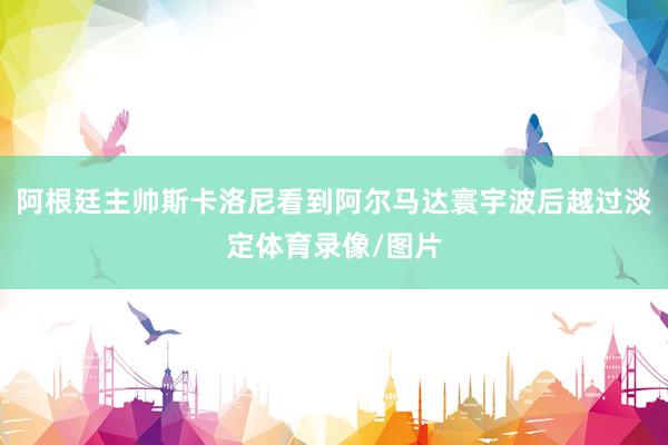 阿根廷主帅斯卡洛尼看到阿尔马达寰宇波后越过淡定体育录像/图片