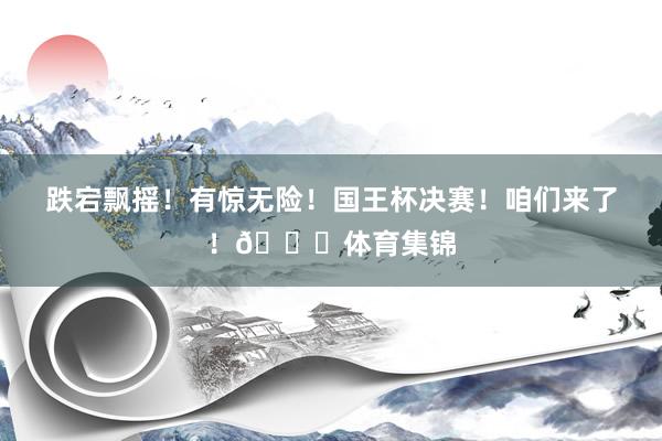 跌宕飘摇！有惊无险！国王杯决赛！咱们来了！👊体育集锦
