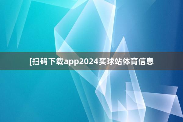 　　　　[扫码下载app2024买球站体育信息