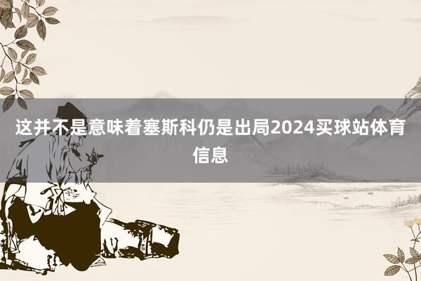 这并不是意味着塞斯科仍是出局2024买球站体育信息