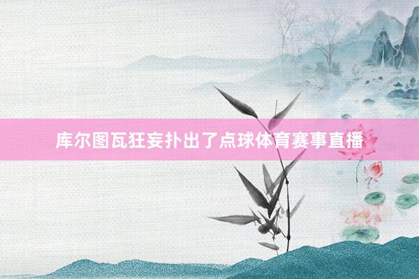 库尔图瓦狂妄扑出了点球体育赛事直播