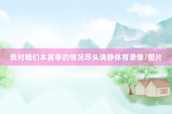 我对咱们本赛季的情况尽头清静体育录像/图片