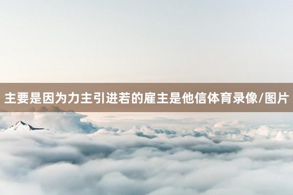 主要是因为力主引进若的雇主是他信体育录像/图片