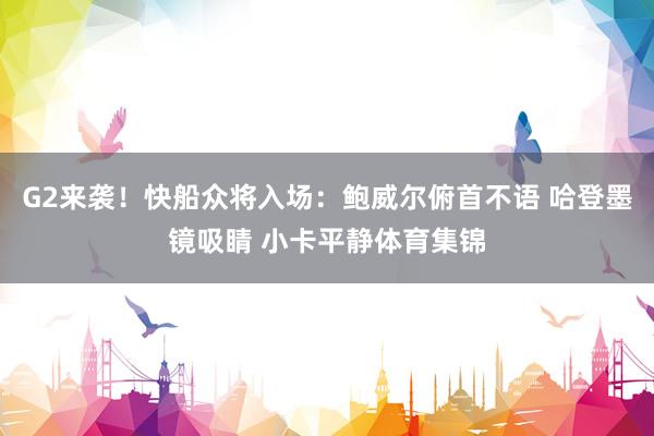 G2来袭！快船众将入场：鲍威尔俯首不语 哈登墨镜吸睛 小卡平静体育集锦