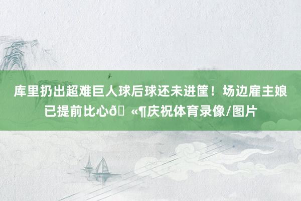 库里扔出超难巨人球后球还未进筐！场边雇主娘已提前比心🫶庆祝体育录像/图片
