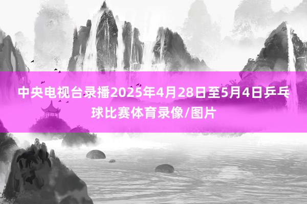 中央电视台录播2025年4月28日至5月4日乒乓球比赛体育录像/图片