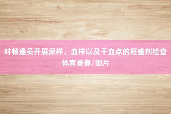 对畅通员开展尿样、血样以及干血点的旺盛剂检查体育录像/图片