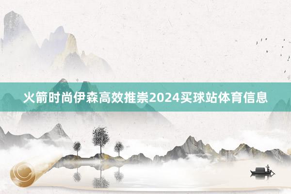 火箭时尚伊森高效推崇2024买球站体育信息