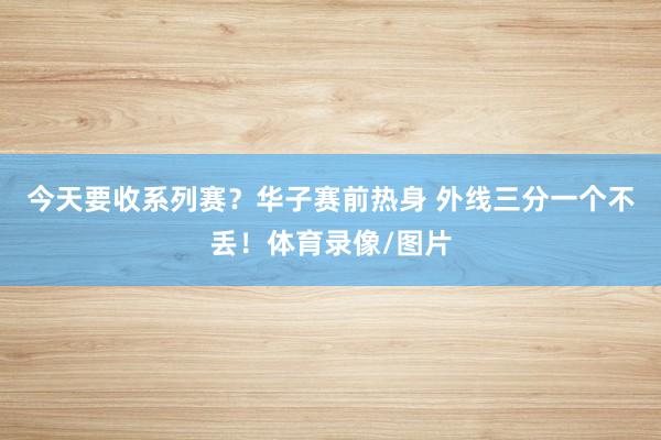 今天要收系列赛？华子赛前热身 外线三分一个不丢！体育录像/图片