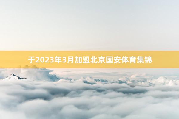 于2023年3月加盟北京国安体育集锦