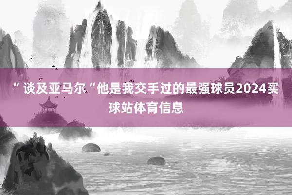 ”谈及亚马尔“他是我交手过的最强球员2024买球站体育信息