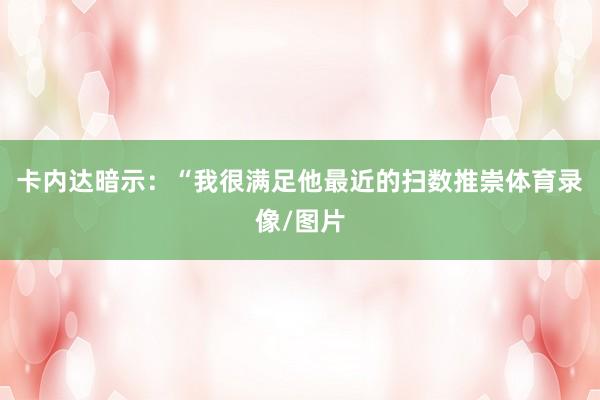 卡内达暗示：“我很满足他最近的扫数推崇体育录像/图片