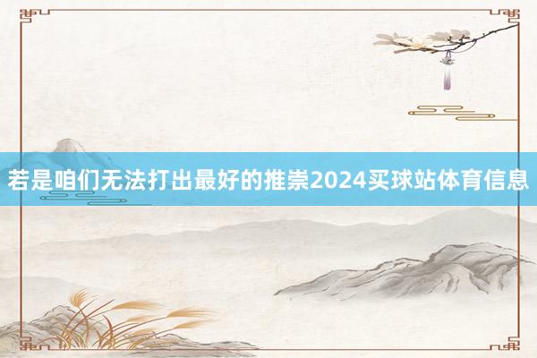若是咱们无法打出最好的推崇2024买球站体育信息
