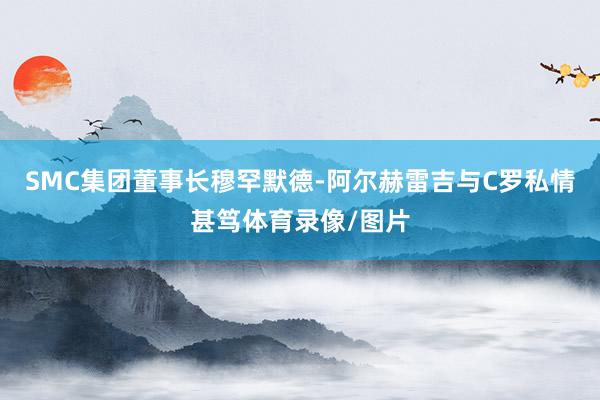 SMC集团董事长穆罕默德-阿尔赫雷吉与C罗私情甚笃体育录像/图片