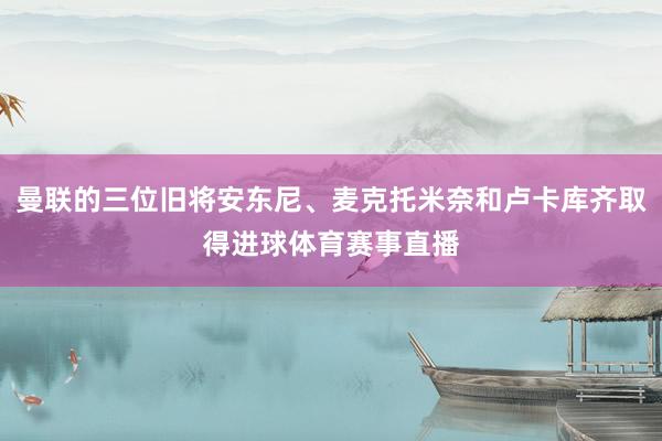 曼联的三位旧将安东尼、麦克托米奈和卢卡库齐取得进球体育赛事直播