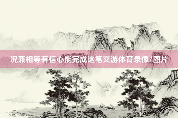 况兼相等有信心能完成这笔交游体育录像/图片