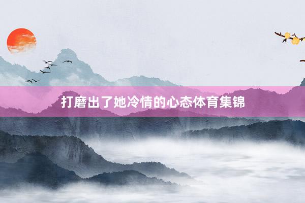 打磨出了她冷情的心态体育集锦