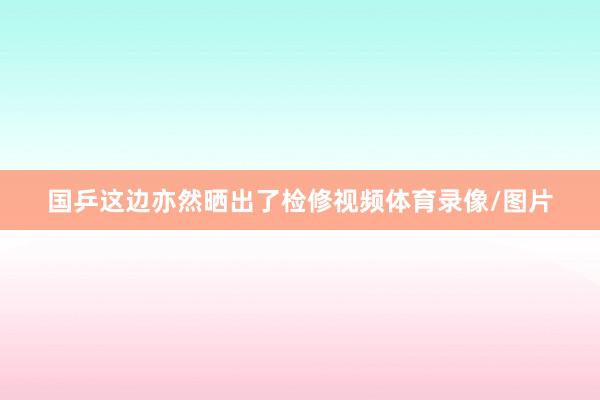 国乒这边亦然晒出了检修视频体育录像/图片