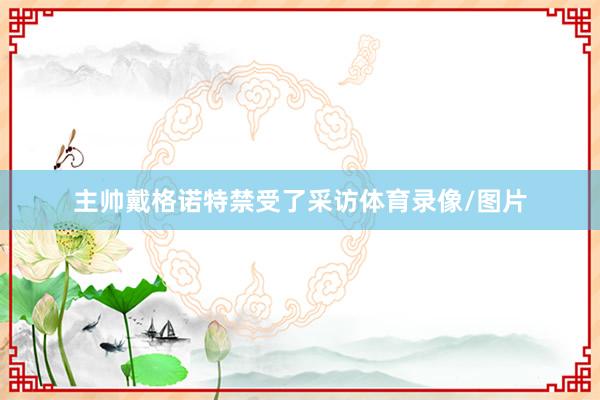 主帅戴格诺特禁受了采访体育录像/图片