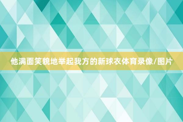他满面笑貌地举起我方的新球衣体育录像/图片