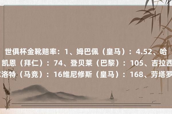 世俱杯金靴赔率：1、姆巴佩（皇马）：4.52、哈兰德（曼城）：5.53、凯恩（拜仁）：74、登贝莱（巴黎）：105、吉拉西（多特）：126、索尔洛特（马竞）：16维尼修斯（皇马）：168、劳塔罗（国米）：20阿尔瓦雷斯（马竞）：20马尔穆什（曼城）：20    体育录像/图片