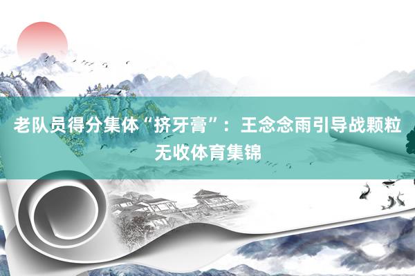 老队员得分集体“挤牙膏”：王念念雨引导战颗粒无收体育集锦