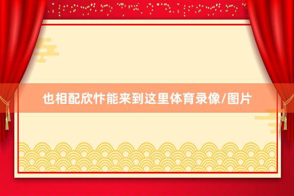 也相配欣忭能来到这里体育录像/图片