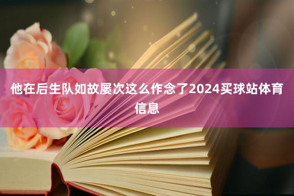 他在后生队如故屡次这么作念了2024买球站体育信息